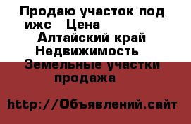 Продаю участок под ижс › Цена ­ 220 000 - Алтайский край Недвижимость » Земельные участки продажа   